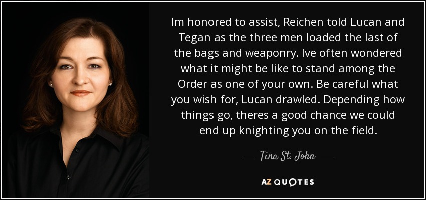 Im honored to assist, Reichen told Lucan and Tegan as the three men loaded the last of the bags and weaponry. Ive often wondered what it might be like to stand among the Order as one of your own. Be careful what you wish for, Lucan drawled. Depending how things go, theres a good chance we could end up knighting you on the field. - Tina St. John