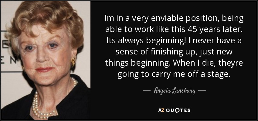 Im in a very enviable position, being able to work like this 45 years later. Its always beginning! I never have a sense of finishing up, just new things beginning. When I die, theyre going to carry me off a stage. - Angela Lansbury