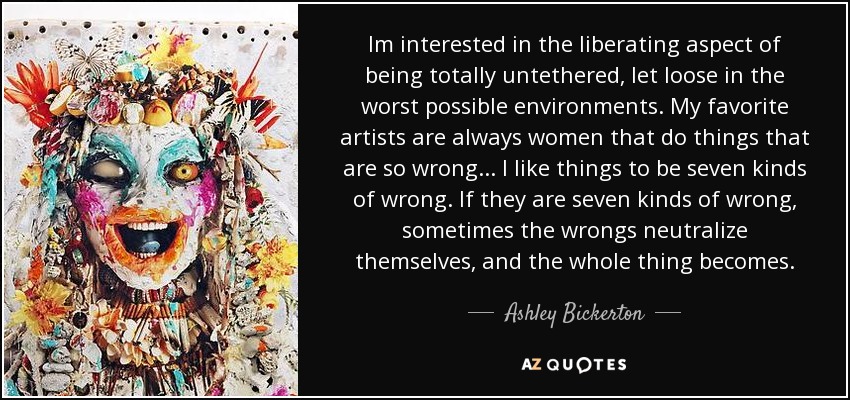 Im interested in the liberating aspect of being totally untethered, let loose in the worst possible environments. My favorite artists are always women that do things that are so wrong... I like things to be seven kinds of wrong. If they are seven kinds of wrong, sometimes the wrongs neutralize themselves, and the whole thing becomes. - Ashley Bickerton