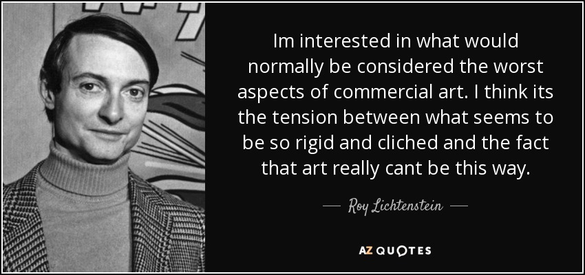 Im interested in what would normally be considered the worst aspects of commercial art. I think its the tension between what seems to be so rigid and cliched and the fact that art really cant be this way. - Roy Lichtenstein