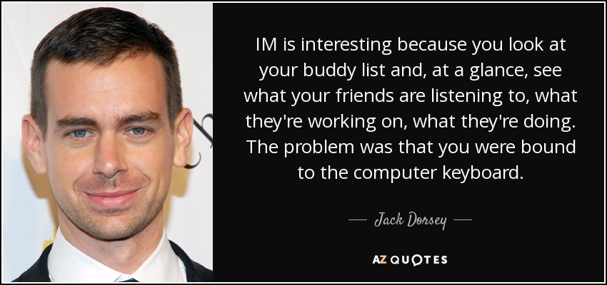 IM is interesting because you look at your buddy list and, at a glance, see what your friends are listening to, what they're working on, what they're doing. The problem was that you were bound to the computer keyboard. - Jack Dorsey