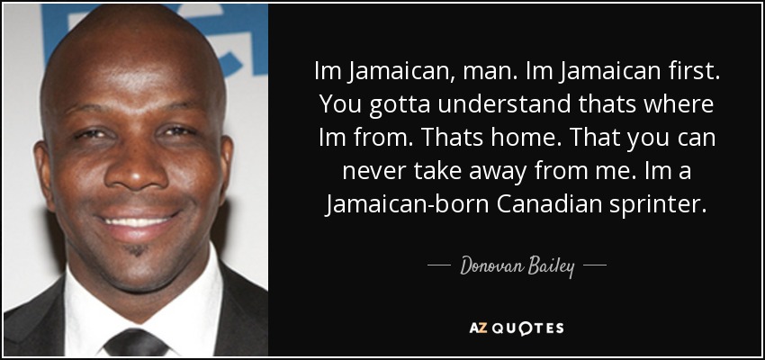 Im Jamaican, man. Im Jamaican first. You gotta understand thats where Im from. Thats home. That you can never take away from me. Im a Jamaican-born Canadian sprinter. - Donovan Bailey