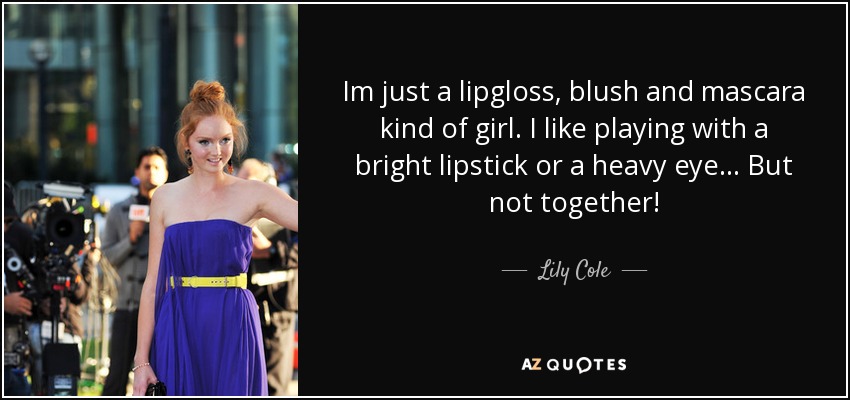 Im just a lipgloss, blush and mascara kind of girl. I like playing with a bright lipstick or a heavy eye... But not together! - Lily Cole