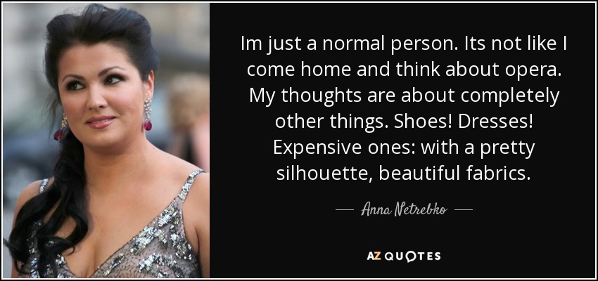 Im just a normal person. Its not like I come home and think about opera. My thoughts are about completely other things. Shoes! Dresses! Expensive ones: with a pretty silhouette, beautiful fabrics. - Anna Netrebko