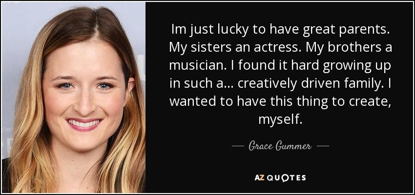 Im just lucky to have great parents. My sisters an actress. My brothers a musician. I found it hard growing up in such a... creatively driven family. I wanted to have this thing to create, myself. - Grace Gummer