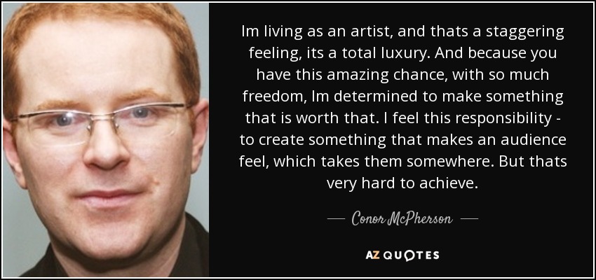 Im living as an artist, and thats a staggering feeling, its a total luxury. And because you have this amazing chance, with so much freedom, Im determined to make something that is worth that. I feel this responsibility - to create something that makes an audience feel, which takes them somewhere. But thats very hard to achieve. - Conor McPherson