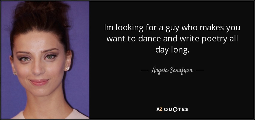 Im looking for a guy who makes you want to dance and write poetry all day long. - Angela Sarafyan