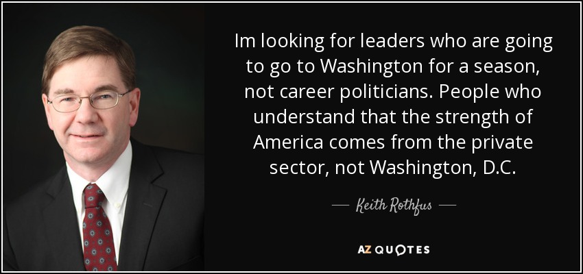 Im looking for leaders who are going to go to Washington for a season, not career politicians. People who understand that the strength of America comes from the private sector, not Washington, D.C. - Keith Rothfus