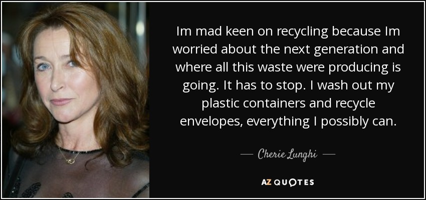 Im mad keen on recycling because Im worried about the next generation and where all this waste were producing is going. It has to stop. I wash out my plastic containers and recycle envelopes, everything I possibly can. - Cherie Lunghi