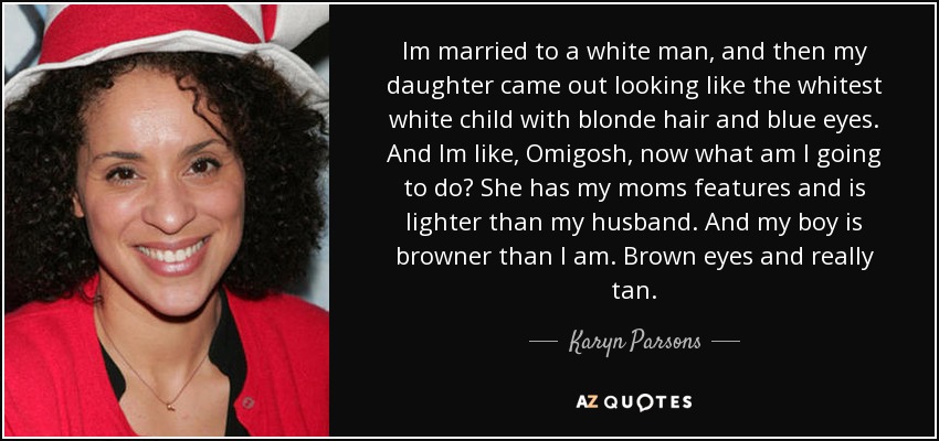 Im married to a white man, and then my daughter came out looking like the whitest white child with blonde hair and blue eyes. And Im like, Omigosh, now what am I going to do? She has my moms features and is lighter than my husband. And my boy is browner than I am. Brown eyes and really tan. - Karyn Parsons