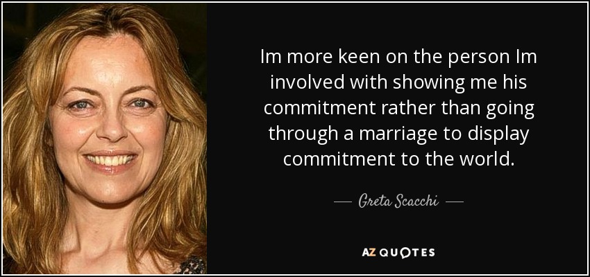 Im more keen on the person Im involved with showing me his commitment rather than going through a marriage to display commitment to the world. - Greta Scacchi