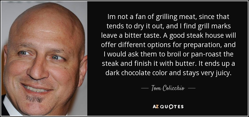 Im not a fan of grilling meat, since that tends to dry it out, and I find grill marks leave a bitter taste. A good steak house will offer different options for preparation, and I would ask them to broil or pan-roast the steak and finish it with butter. It ends up a dark chocolate color and stays very juicy. - Tom Colicchio