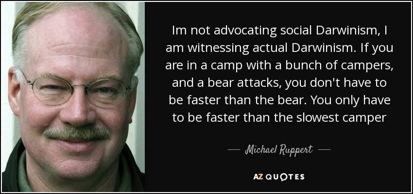 Im not advocating social Darwinism, I am witnessing actual Darwinism. If you are in a camp with a bunch of campers, and a bear attacks, you don't have to be faster than the bear. You only have to be faster than the slowest camper - Michael Ruppert