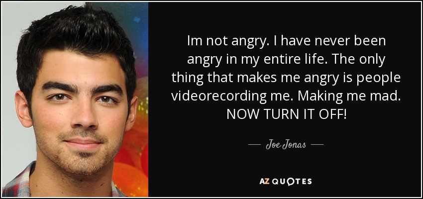 Im not angry. I have never been angry in my entire life. The only thing that makes me angry is people videorecording me. Making me mad. NOW TURN IT OFF! - Joe Jonas