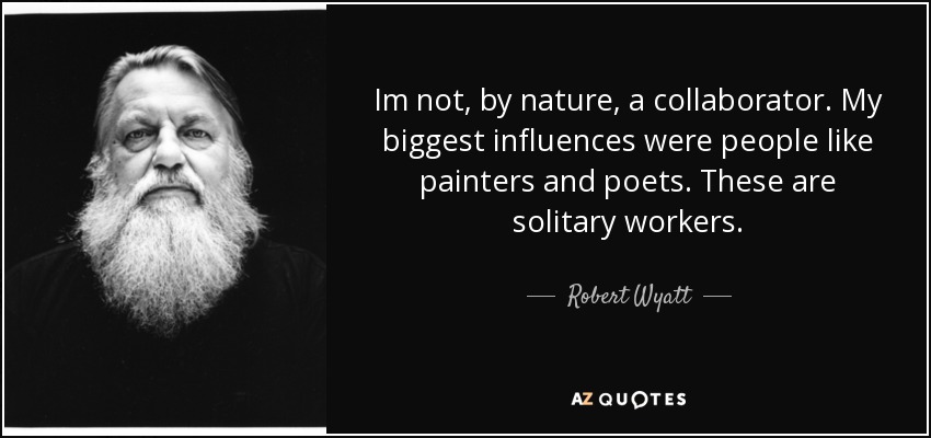 Im not, by nature, a collaborator. My biggest influences were people like painters and poets. These are solitary workers. - Robert Wyatt