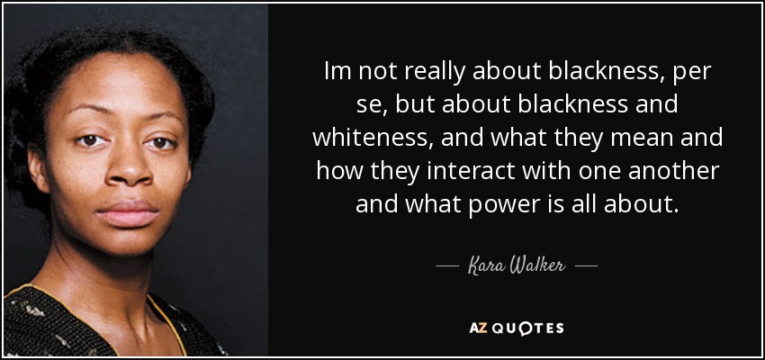 Im not really about blackness, per se, but about blackness and whiteness, and what they mean and how they interact with one another and what power is all about. - Kara Walker