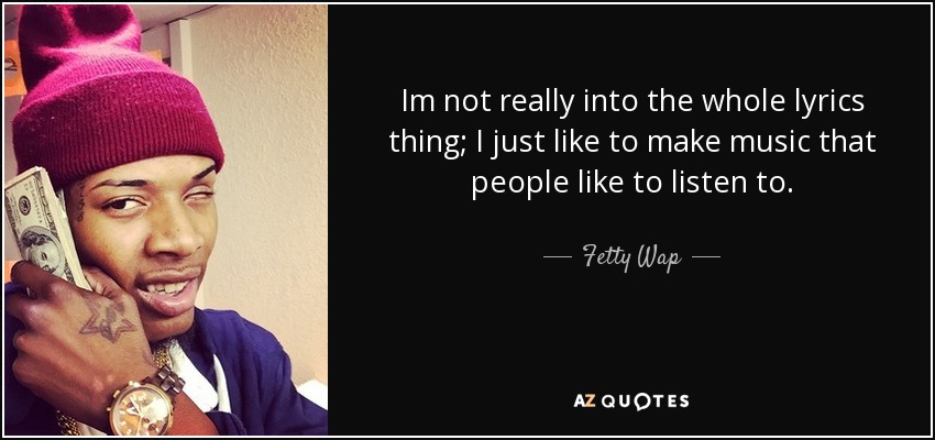 Im not really into the whole lyrics thing; I just like to make music that people like to listen to. - Fetty Wap
