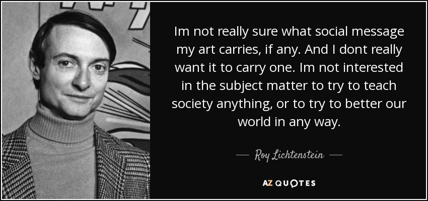 Im not really sure what social message my art carries, if any. And I dont really want it to carry one. Im not interested in the subject matter to try to teach society anything, or to try to better our world in any way. - Roy Lichtenstein