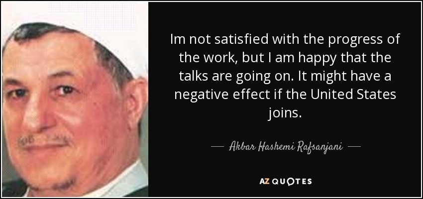 Im not satisfied with the progress of the work, but I am happy that the talks are going on. It might have a negative effect if the United States joins. - Akbar Hashemi Rafsanjani