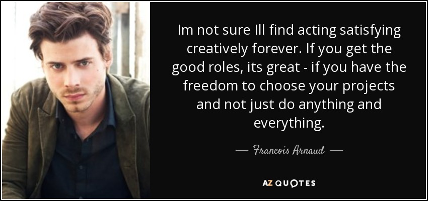 Im not sure Ill find acting satisfying creatively forever. If you get the good roles, its great - if you have the freedom to choose your projects and not just do anything and everything. - Francois Arnaud