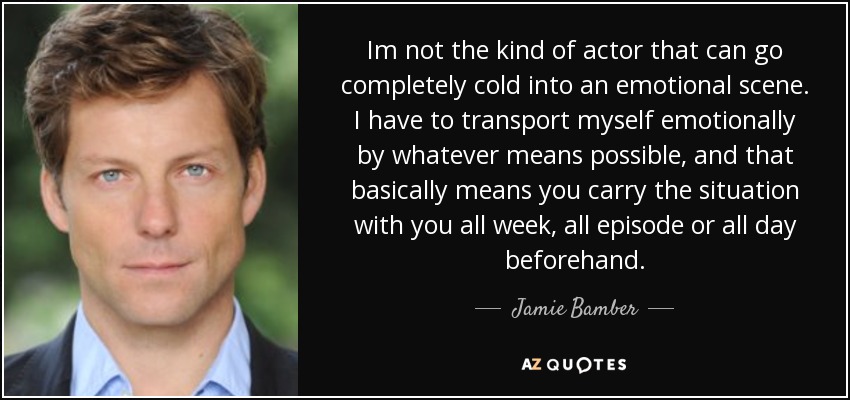 Im not the kind of actor that can go completely cold into an emotional scene. I have to transport myself emotionally by whatever means possible, and that basically means you carry the situation with you all week, all episode or all day beforehand. - Jamie Bamber