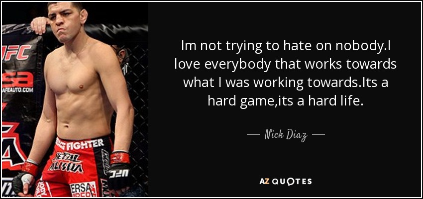 Im not trying to hate on nobody.I love everybody that works towards what I was working towards.Its a hard game,its a hard life. - Nick Diaz
