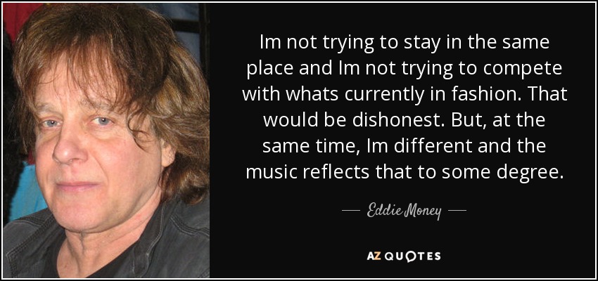 Im not trying to stay in the same place and Im not trying to compete with whats currently in fashion. That would be dishonest. But, at the same time, Im different and the music reflects that to some degree. - Eddie Money