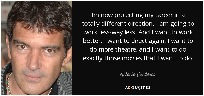 Im now projecting my career in a totally different direction. I am going to work less-way less. And I want to work better. I want to direct again, I want to do more theatre, and I want to do exactly those movies that I want to do. - Antonio Banderas