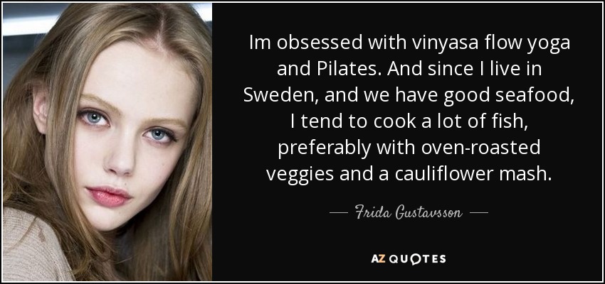 Im obsessed with vinyasa flow yoga and Pilates. And since I live in Sweden, and we have good seafood, I tend to cook a lot of fish, preferably with oven-roasted veggies and a cauliflower mash. - Frida Gustavsson