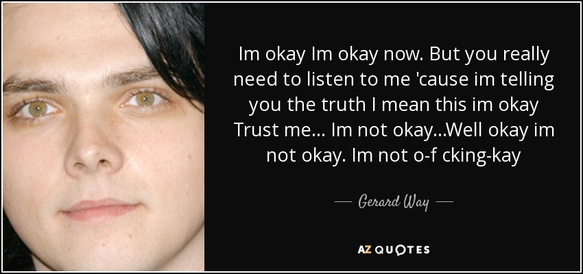 Im okay Im okay now. But you really need to listen to me 'cause im telling you the truth I mean this im okay Trust me... Im not okay ...Well okay im not okay. Im not o-f cking-kay - Gerard Way