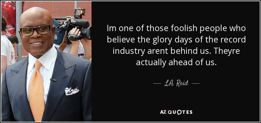 Im one of those foolish people who believe the glory days of the record industry arent behind us. Theyre actually ahead of us. - L.A. Reid