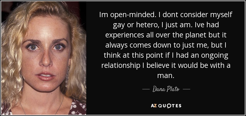 Im open-minded. I dont consider myself gay or hetero, I just am. Ive had experiences all over the planet but it always comes down to just me, but I think at this point if I had an ongoing relationship I believe it would be with a man. - Dana Plato