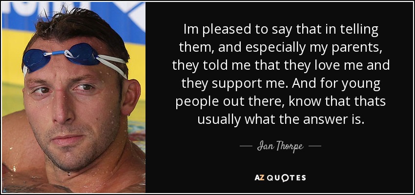 Im pleased to say that in telling them, and especially my parents, they told me that they love me and they support me. And for young people out there, know that thats usually what the answer is. - Ian Thorpe
