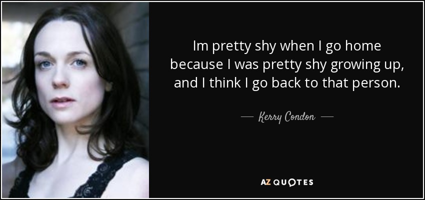 Im pretty shy when I go home because I was pretty shy growing up, and I think I go back to that person. - Kerry Condon