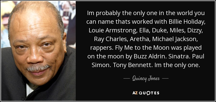 Im probably the only one in the world you can name thats worked with Billie Holiday, Louie Armstrong, Ella, Duke, Miles, Dizzy, Ray Charles, Aretha, Michael Jackson, rappers. Fly Me to the Moon was played on the moon by Buzz Aldrin. Sinatra. Paul Simon. Tony Bennett. Im the only one. - Quincy Jones