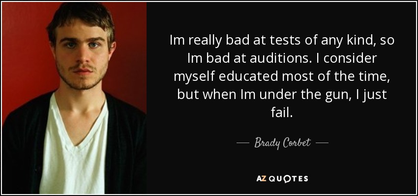 Im really bad at tests of any kind, so Im bad at auditions. I consider myself educated most of the time, but when Im under the gun, I just fail. - Brady Corbet