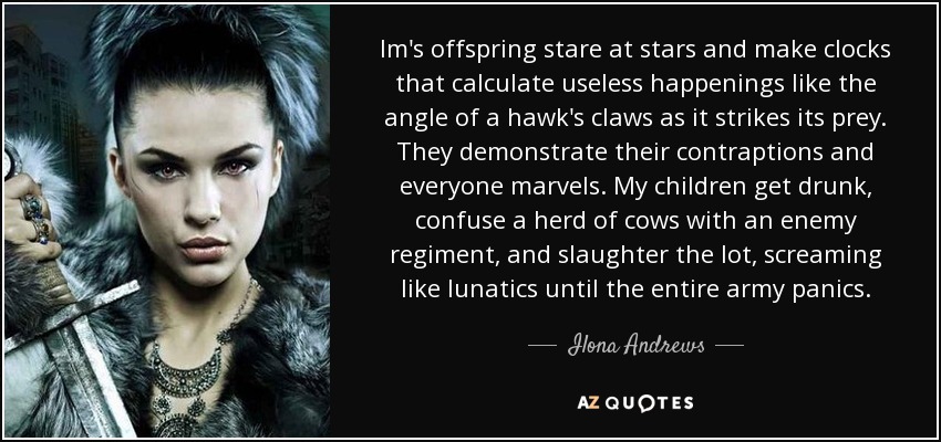 Im's offspring stare at stars and make clocks that calculate useless happenings like the angle of a hawk's claws as it strikes its prey. They demonstrate their contraptions and everyone marvels. My children get drunk, confuse a herd of cows with an enemy regiment, and slaughter the lot, screaming like lunatics until the entire army panics. - Ilona Andrews