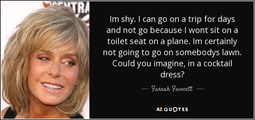 Im shy. I can go on a trip for days and not go because I wont sit on a toilet seat on a plane. Im certainly not going to go on somebodys lawn. Could you imagine, in a cocktail dress? - Farrah Fawcett