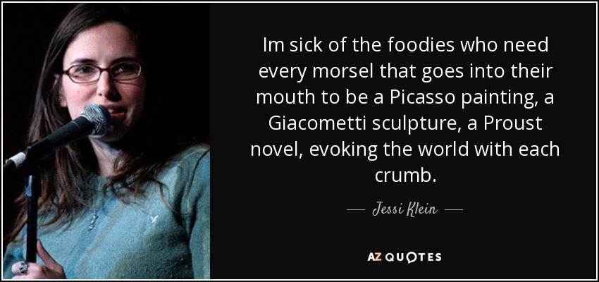 Im sick of the foodies who need every morsel that goes into their mouth to be a Picasso painting, a Giacometti sculpture, a Proust novel, evoking the world with each crumb. - Jessi Klein