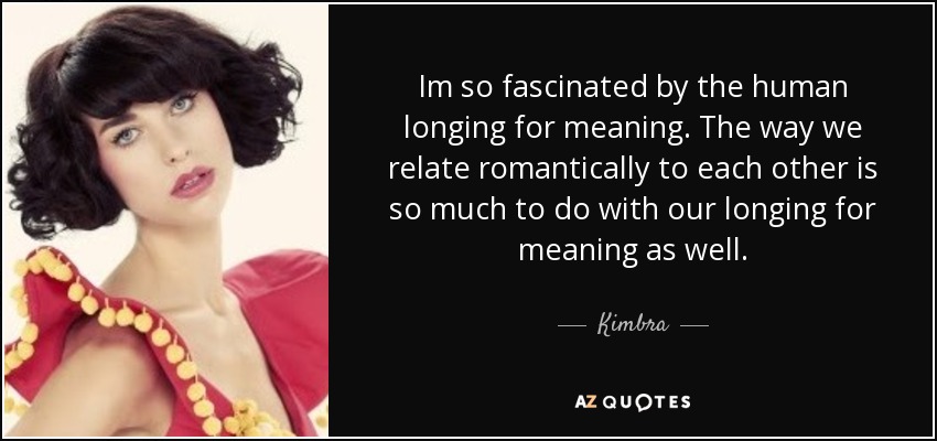 Im so fascinated by the human longing for meaning. The way we relate romantically to each other is so much to do with our longing for meaning as well. - Kimbra