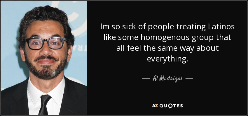 Im so sick of people treating Latinos like some homogenous group that all feel the same way about everything. - Al Madrigal