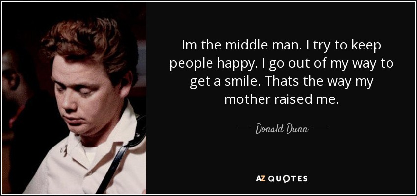 Im the middle man. I try to keep people happy. I go out of my way to get a smile. Thats the way my mother raised me. - Donald Dunn