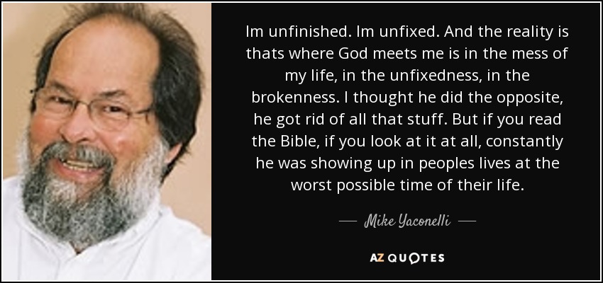 Im unfinished. Im unfixed. And the reality is thats where God meets me is in the mess of my life, in the unfixedness, in the brokenness. I thought he did the opposite, he got rid of all that stuff. But if you read the Bible, if you look at it at all, constantly he was showing up in peoples lives at the worst possible time of their life. - Mike Yaconelli