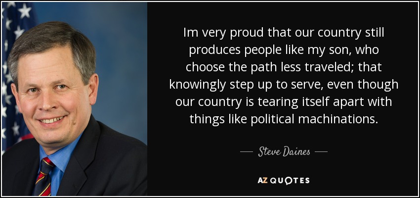 Im very proud that our country still produces people like my son, who choose the path less traveled; that knowingly step up to serve, even though our country is tearing itself apart with things like political machinations. - Steve Daines