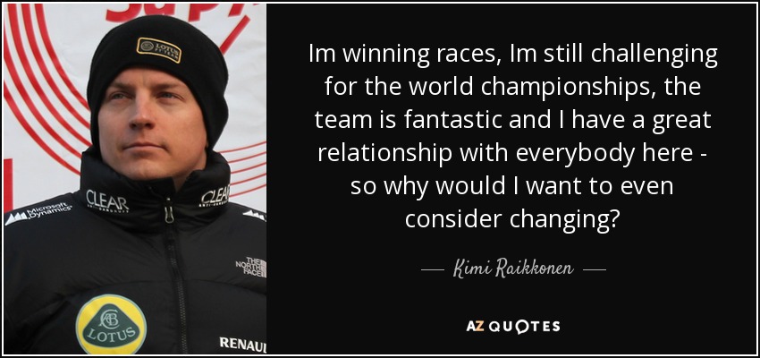 Im winning races, Im still challenging for the world championships, the team is fantastic and I have a great relationship with everybody here - so why would I want to even consider changing? - Kimi Raikkonen