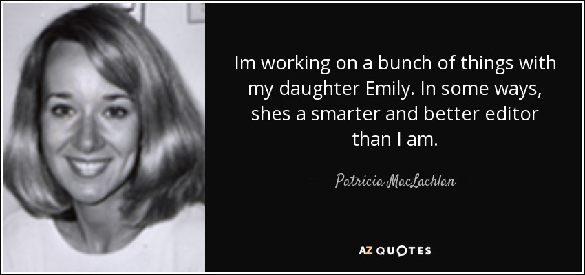 Im working on a bunch of things with my daughter Emily. In some ways, shes a smarter and better editor than I am. - Patricia MacLachlan