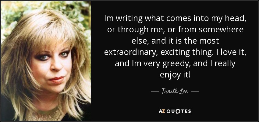 Im writing what comes into my head, or through me, or from somewhere else, and it is the most extraordinary, exciting thing. I love it, and Im very greedy, and I really enjoy it! - Tanith Lee