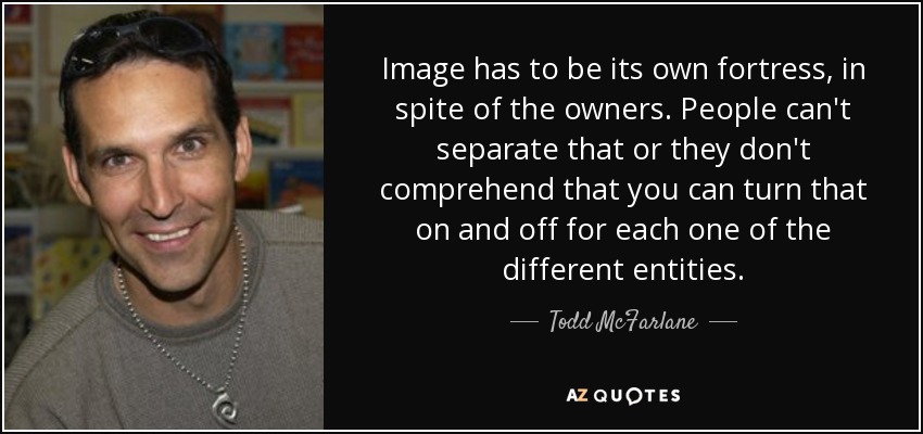 Image has to be its own fortress, in spite of the owners. People can't separate that or they don't comprehend that you can turn that on and off for each one of the different entities. - Todd McFarlane