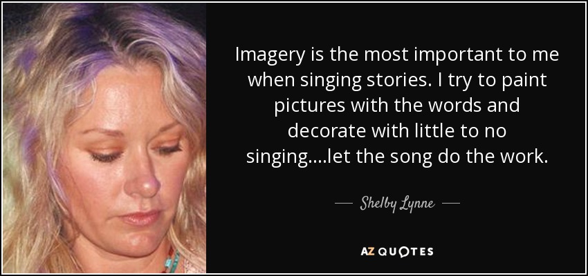 Imagery is the most important to me when singing stories. I try to paint pictures with the words and decorate with little to no singing....let the song do the work. - Shelby Lynne