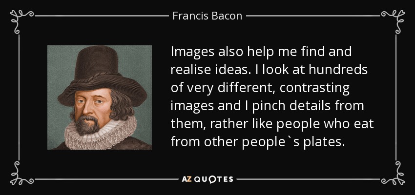 Images also help me find and realise ideas. I look at hundreds of very different, contrasting images and I pinch details from them, rather like people who eat from other people`s plates. - Francis Bacon
